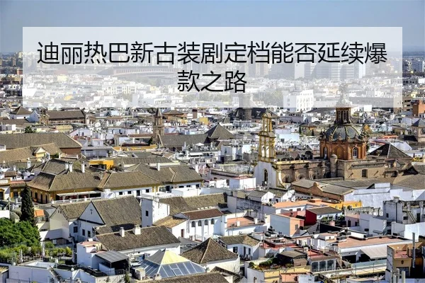 迪丽热巴新古装剧定档能否延续爆款之路